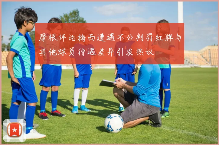 摩根评论梅西遭遇不公判罚红牌与其他球员待遇差异引发热议