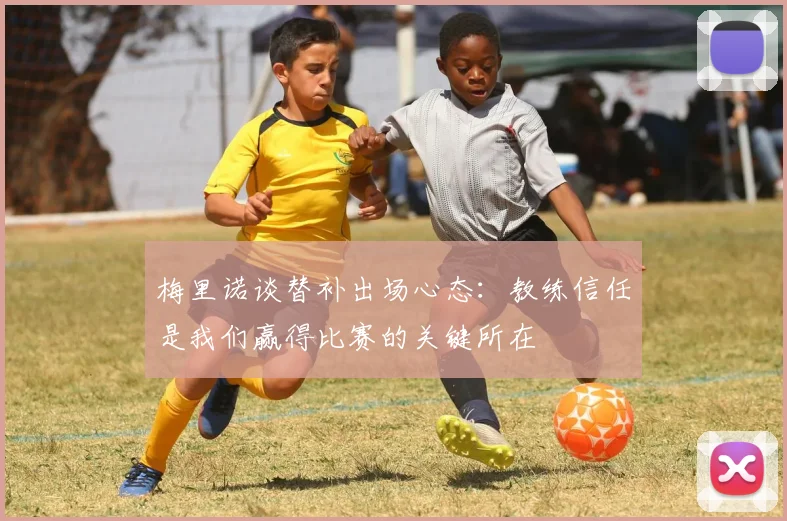 梅里诺谈替补出场心态：教练信任是我们赢得比赛的关键所在