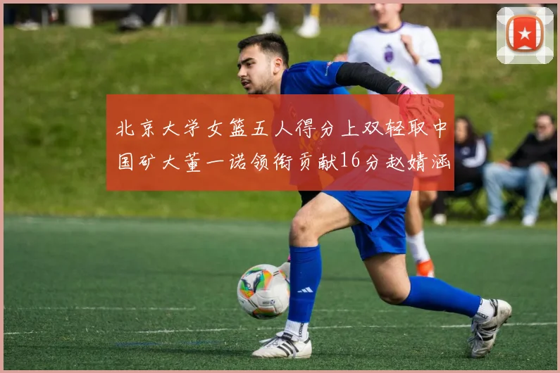北京大学女篮五人得分上双轻取中国矿大董一诺领衔贡献16分赵婧涵接近双双