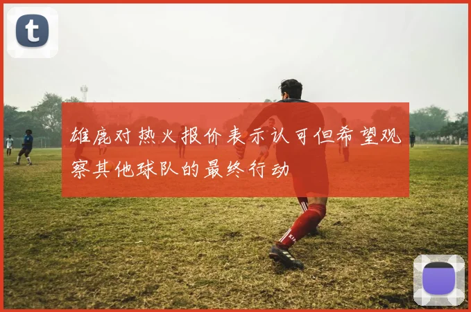 雄鹿对热火报价表示认可但希望观察其他球队的最终行动