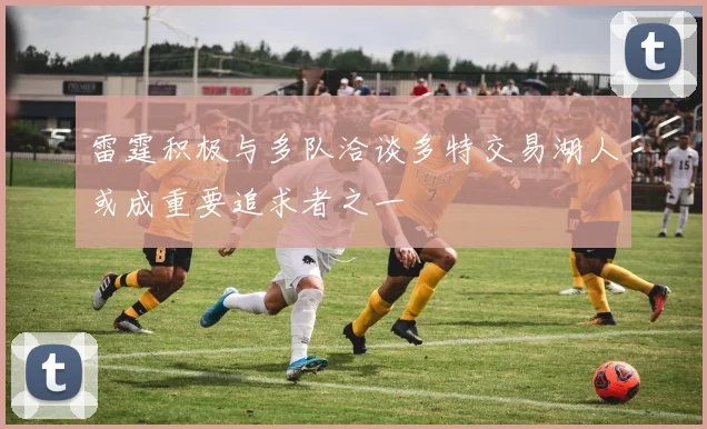 雷霆积极与多队洽谈多特交易湖人或成重要追求者之一