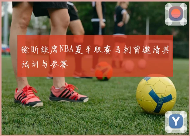徐昕缺席NBA夏季联赛马刺曾邀请其试训与参赛