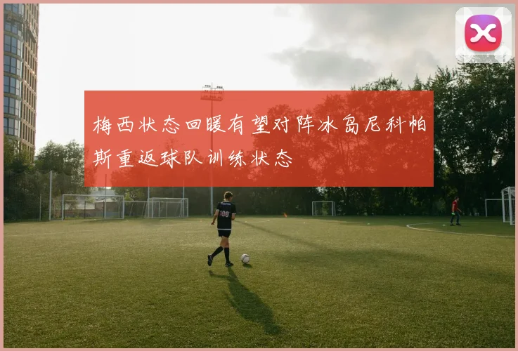 梅西状态回暖有望对阵冰岛尼科帕斯重返球队训练状态
