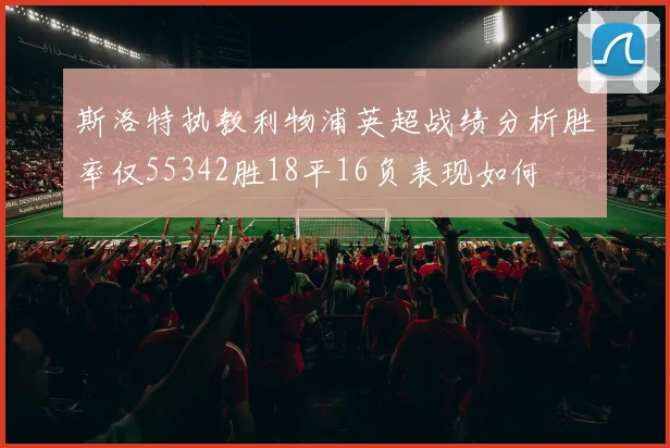斯洛特执教利物浦英超战绩分析胜率仅55342胜18平16负表现如何