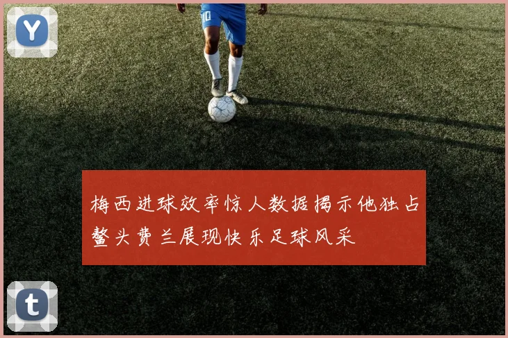 梅西进球效率惊人数据揭示他独占鳌头费兰展现快乐足球风采