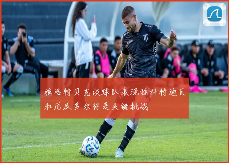 施洛特贝克谈球队表现称科特迪瓦和厄瓜多尔将是关键挑战