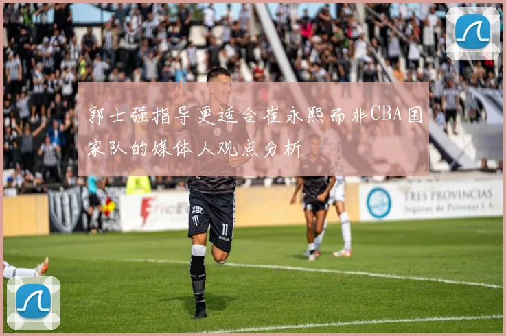 郭士强指导更适合崔永熙而非CBA国家队的媒体人观点分析