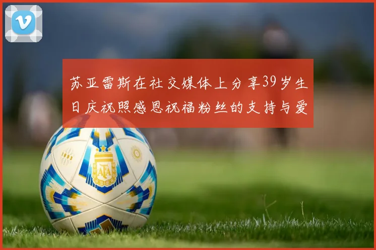 苏亚雷斯在社交媒体上分享39岁生日庆祝照感恩祝福粉丝的支持与爱护