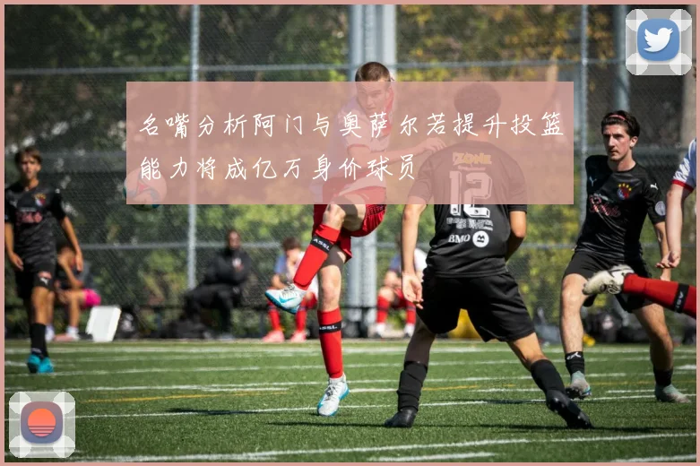 名嘴分析阿门与奥萨尔若提升投篮能力将成亿万身价球员