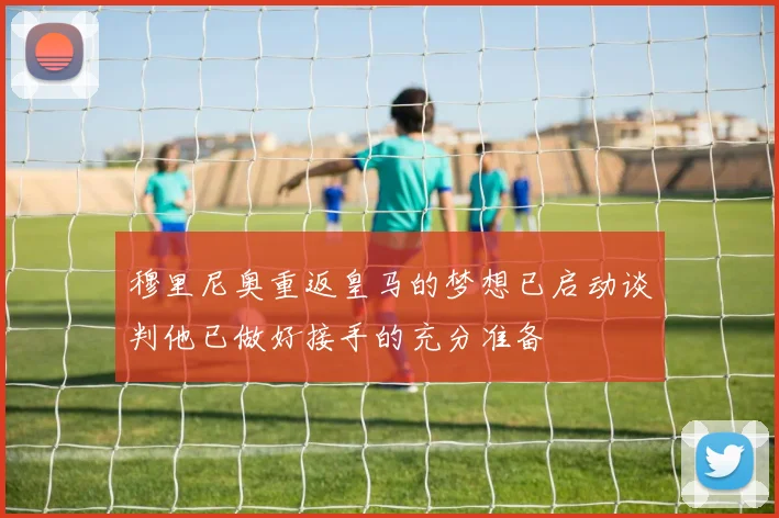 穆里尼奥重返皇马的梦想已启动谈判他已做好接手的充分准备