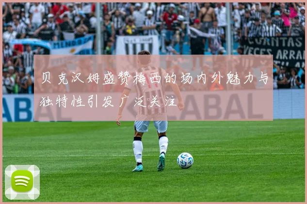 贝克汉姆盛赞梅西的场内外魅力与独特性引发广泛关注