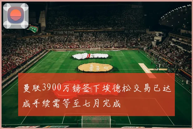 曼联3900万镑签下埃德松交易已达成手续需等至七月完成