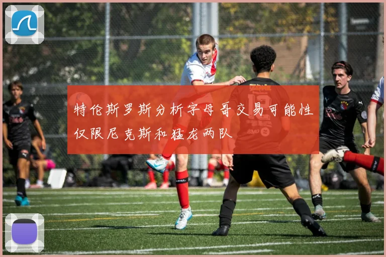 特伦斯罗斯分析字母哥交易可能性仅限尼克斯和猛龙两队