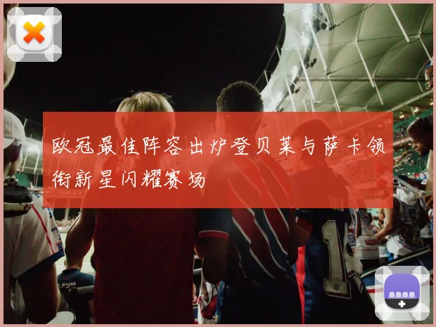 欧冠最佳阵容出炉登贝莱与萨卡领衔新星闪耀赛场