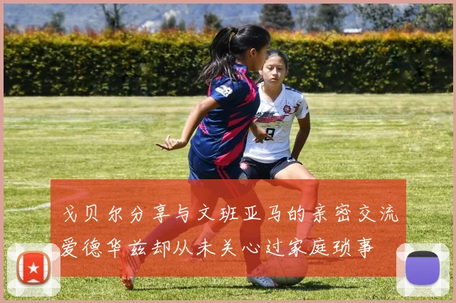 戈贝尔分享与文班亚马的亲密交流爱德华兹却从未关心过家庭琐事