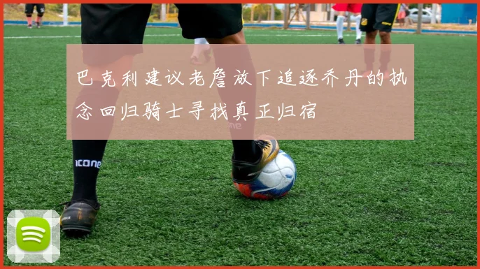 巴克利建议老詹放下追逐乔丹的执念回归骑士寻找真正归宿
