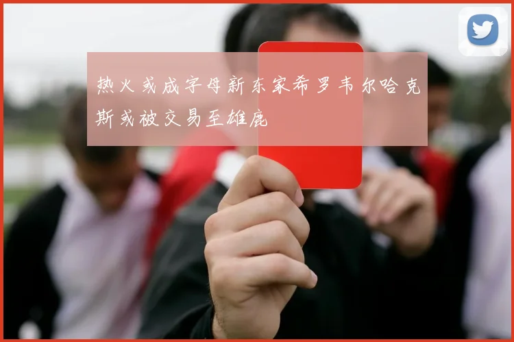 热火或成字母新东家希罗韦尔哈克斯或被交易至雄鹿