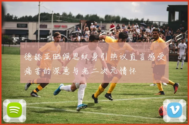 德赫亚晒佩恩纹身引热议直言感受痛苦的深意与老二次元情怀