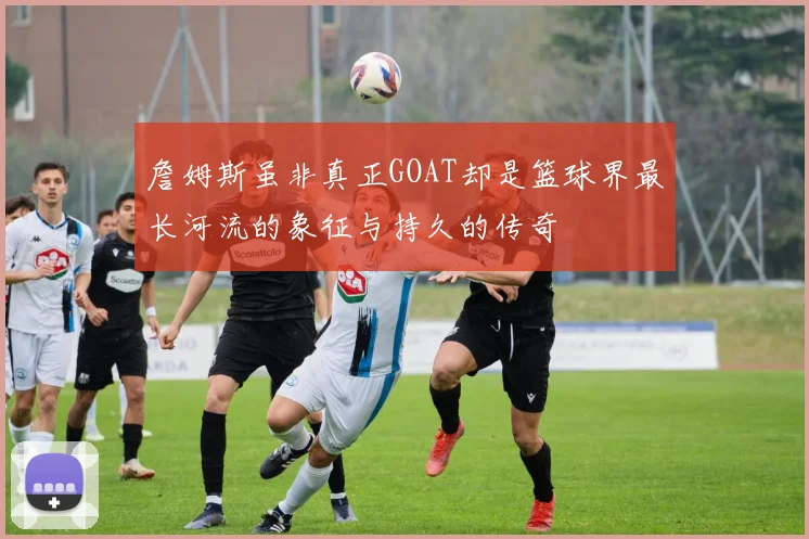 詹姆斯虽非真正GOAT却是篮球界最长河流的象征与持久的传奇