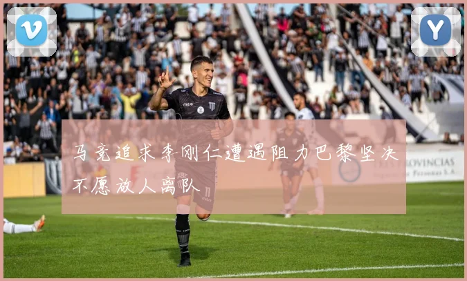 马竞追求李刚仁遭遇阻力巴黎坚决不愿放人离队