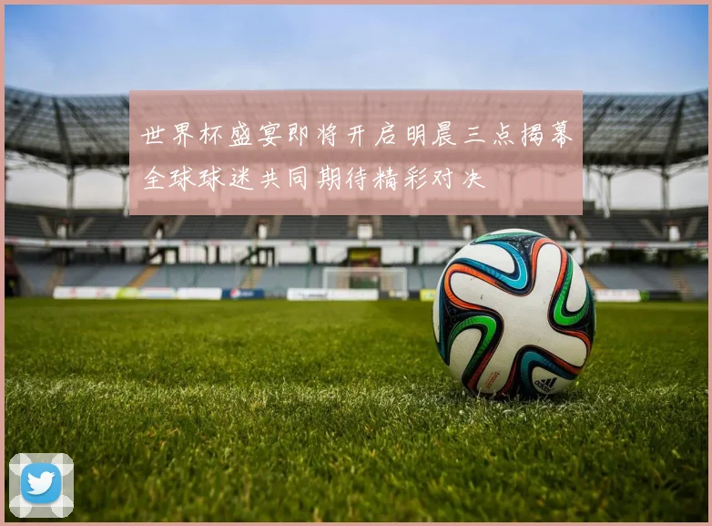 世界杯盛宴即将开启明晨三点揭幕全球球迷共同期待精彩对决