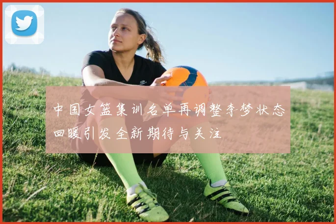 中国女篮集训名单再调整李梦状态回暖引发全新期待与关注