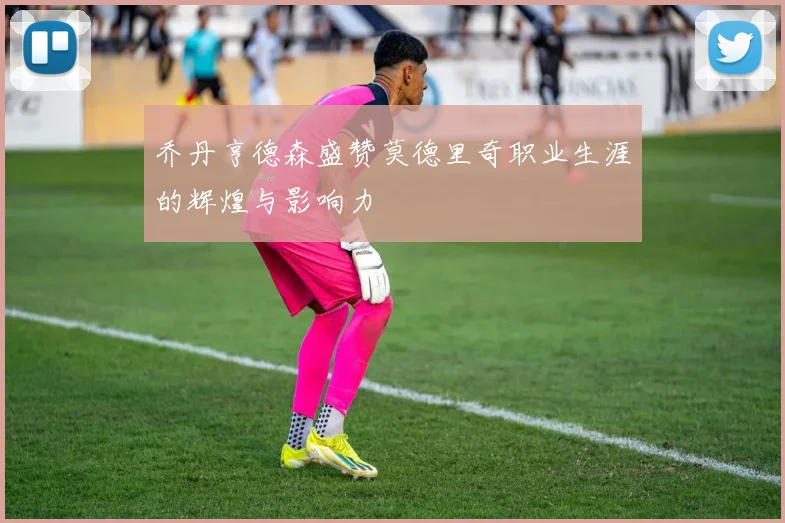 乔丹亨德森盛赞莫德里奇职业生涯的辉煌与影响力
